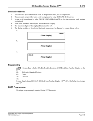 Page 589NEAX2400 IMX Feature Programming Manual
ND-70184 (E), Issue 3
Page 545
Off-Hook Line Number Display - DtermO-37D
Service Conditions
1. This service is provided when off-hook. In the preselect status, this is not provided.
2. This service is not provided when a call is originated by using HOT LINE [H-1] service.
3. In case a call is originated by using TRUNK LINE APPEARANCE service, the connected trunk number
is displayed.
4. If the trunk number is not assigned, the LCD doesn’t display.
5. The maximum...