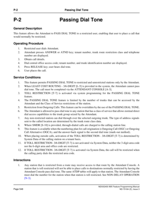 Page 592NEAX2400 IMX Feature Programming Manual
Page 548ND-70184 (E), Issue 3
P-2 Passing Dial Tone
P-2 Passing Dial Tone
General Description
This feature allows the Attendant to PASS DIAL TONE to a restricted user, enabling that user to place a call that
would normally be restricted.
Operating Procedure
1. Restricted user dials Attendant.
2. Attendant presses ANSWER or ATND key; tenant number, trunk route restriction class and telephone
number are displayed.
3. Obtain call details.
4. Dial central office access...