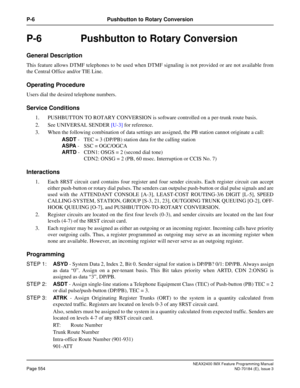 Page 598NEAX2400 IMX Feature Programming Manual
Page 554ND-70184 (E), Issue 3
P-6 Pushbutton to Rotary Conversion
P-6  Pushbutton to Rotary Conversion
General Description
This feature allows DTMF telephones to be used when DTMF signaling is not provided or are not available from
the Central Office and/or TIE Line.
Operating Procedure
Users dial the desired telephone numbers.
Service Conditions
1. PUSHBUTTON TO ROTARY CONVERSION is software controlled on a per-trunk route basis.
2. See UNIVERSAL SENDER [U-3] for...