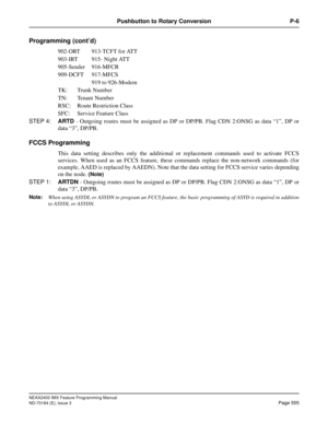 Page 599NEAX2400 IMX Feature Programming Manual
ND-70184 (E), Issue 3
Page 555
Pushbutton to Rotary Conversion P-6
Programming (cont’d)
902-ORT 913-TCFT for ATT
903-IRT 915- Night ATT
905-Sender 916-MFCR 
909-DCFT 917-MFCS
919 to 926-Modem
TK: Trunk Number
TN: Tenant Number 
RSC: Route Restriction Class
SFC: Service Feature Class
STEP 4:ARTD - Outgoing routes must be assigned as DP or DP/PB. Flag CDN 2:ONSG as data “1”, DP or
data “3”, DP/PB.
FCCS Programming 
This data setting describes only the additional or...