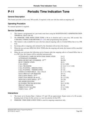 Page 609NEAX2400 IMX Feature Programming Manual
ND-70184 (E), Issue 3
Page 565
Periodic Time Indication Tone P-11
P-11  Periodic Time Indication Tone
General Description
This feature provides a tone every 180 seconds, if required, to the user who has made an outgoing call.
Operating Procedure
No manual operation is required.
Service Conditions
1. This feature is programmed on a per-trunk route basis using the MAINTENANCE ADMINISTRATION
TERMINAL (MAT) [M-18].
2. The PERIODIC TIME INDICATION TONE is 80 ms in...