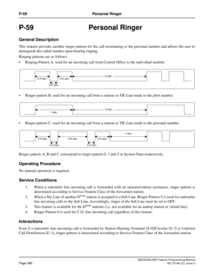 Page 624NEAX2400 IMX Feature Programming Manual
Page 580ND-70184 (E), Issue 3
P-59 Personal Ringer
P-59 Personal Ringer
General Description
This feature provides another ringer pattern for the call terminating to the personal number and allows the user to
distinguish the called number upon hearing ringing.
Ringing patterns are as follows:
 Ringing Pattern A: used for an incoming call from Central Office to the individual number.
 Ringer pattern B: used for an incoming call from a station or TIE Line trunk to...