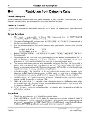 Page 630NEAX2400 IMX Feature Programming Manual
Page 586ND-70184 (E), Issue 3
R-4 Restriction from Outgoing Calls
R-4 Restriction from Outgoing Calls
General Description
This feature automatically denies preselected station lines within the NEAX2400 IMX system the ability to place
outgoing calls and/or certain miscellaneous trunk calls without Attendant assistance.
Operating Procedure
Operation is fully automatic that the restricted stations will receive reorder tone upon attempting to place a restricted
call....