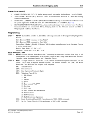 Page 631NEAX2400 IMX Feature Programming Manual
ND-70184 (E), Issue 3
Page 587
Restriction from Outgoing Calls R-4
Interactions (cont’d)
3. CONSULTATION HOLD [C-17]: Station A may consult with station B when Route 1 is on Soft Hold. 
4. THREE-WAY CALLING [T-2]: Station A cannot include restricted Station B in a Tree-Way Calling
connection with Route 1.
5. DAY/NIGHT CLASS OF SERVICE [D-15]: Restricted Station B may be allowed access to Route 1 when
the system is placed in the NIGHT mode. See DAY/NIGHT CLASS OF...