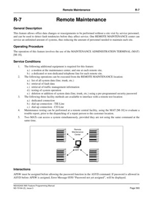 Page 637NEAX2400 IMX Feature Programming Manual
ND-70184 (E), Issue 3
Page 593
Remote Maintenance R-7
R-7 Remote Maintenance
General Description
This feature allows office data changes or reassignments to be performed without a site visit by service personnel,
and can be used to detect fault tendencies before they affect service. One REMOTE MAINTENANCE center can
service an unlimited amount of systems, thus reducing the amount of personnel needed to maintain each site.
Operating Procedure
The operation of this...