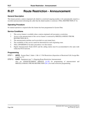Page 642NEAX2400 IMX Feature Programming Manual
Page 598ND-70184 (E), Issue 3
R-27 Route Restriction - Announcement
R-27  Route Restriction - Announcement
General Description
This feature permits a station-originated call, dialed to a restricted outgoing number, to be automatically routed to a
recorded announcement informing the caller that the dialed number is restricted. (TOLL RESTRICTION [T-7])
Operating Procedure
No manual operation is required after this feature has been programmed in System Data.
Service...