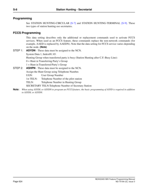 Page 668NEAX2400 IMX Feature Programming Manual
Page 624ND-70184 (E), Issue 3
S-8 Station Hunting - Secretarial
Programming
See STATION HUNTING-CIRCULAR [S-7] and STATION HUNTING-TERMINAL [S-9]. These
two types of station hunting use secretaries.
FCCS Programming 
This data setting describes only the additional or replacement commands used to activate FCCS
services. When used as an FCCS feature, these commands replace the non-network commands (for
example, AAED is replaced by AAEDN). Note that the data setting...