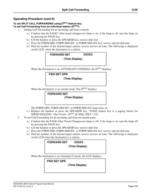 Page 723NEAX2400 IMX Feature Programming Manual
ND-70184 (E), Issue 3
Page 679
Split Call Forwarding S-99
Operating Procedure (cont’d)
To set SPLIT CALL FORWARDING using Dterm feature key:
To set Call Forwarding from an individual station (Dterm): 
1. Setting Call Forwarding for an incoming call from a station:
a.) Confirm that the PAGE* (One-touch changeover) lamp is on; if the lamp is off, turn the lamp on
by pressing the PAGE key. 
b.) Lift the handset or press the SPEAKER key; receive dial tone. 
c.) Press...