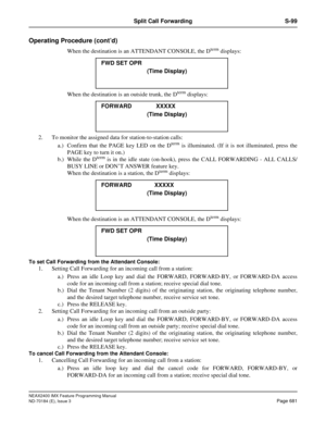 Page 725NEAX2400 IMX Feature Programming Manual
ND-70184 (E), Issue 3
Page 681
Split Call Forwarding S-99
Operating Procedure (cont’d)
When the destination is an ATTENDANT CONSOLE, the Dterm displays:
When the destination is an outside trunk, the D
term displays:
2. To monitor the assigned data for station-to-station calls:
a.) Confirm that the PAGE key LED on the D
term is illuminated. (If it is not illuminated, press the
PAGE key to turn it on.)
b.) While the D
term is in the idle state (on-hook), press the...