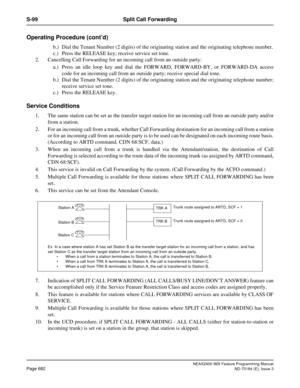 Page 726NEAX2400 IMX Feature Programming Manual
Page 682ND-70184 (E), Issue 3
S-99 Split Call Forwarding
Operating Procedure (cont’d)
b.) Dial the Tenant Number (2 digits) of the originating station and the originating telephone number.
c.) Press the RELEASE key; receive service set tone.
2. Cancelling Call Forwarding for an incoming call from an outside party:
a.) Press an idle loop key and dial the FORWARD, FORWARD-BY, or FORWARD-DA access
code for an incoming call from an outside party; receive special dial...