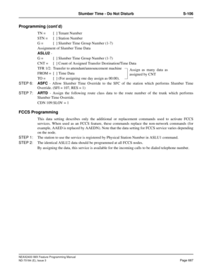 Page 731NEAX2400 IMX Feature Programming Manual
ND-70184 (E), Issue 3
Page 687
Slumber Time - Do Not Disturb S-106
Programming (cont’d)
TN = [x] Tenant Number
STN = [x] Station Number
G = [x] Slumber Time Group Number (1-7) 
Assignment of Slumber Time Data 
ASLU2 - 
G = [x] Slumber Time Group Number (1-7) 
CNT = [x] Count of Assigned Transfer Destination/Time Data
TFR 1/2: Transfer to attendant/announcement machine 
FROM = [x]
 Time Data
TO = [x] (For assigning one day assign as 00:00).
STEP 6:ASFC - Allow...