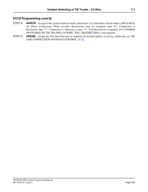 Page 741NEAX2400 IMX Feature Programming Manual
ND-70184 (E), Issue 3
Page 697
Tandem Switching of TIE Trunks - 2/4-Wire T-1
FCCS Programming (cont’d)
STEP 4:ARRCN - Assign to the system trunk-to-trunk connection. Use Alternative Route Index (ARI-D-RES)
for Direct Connection. Three possible Restrictions may be assigned; data “0”, Connection is
Restricted; data “1”, Connection is Allowed; or data “2”, Toll Restriction is required. For TANDEM
SWITCHING OF TIE TRUNKS-2/4 WIRE, TOLL RESTRICTION is not required....