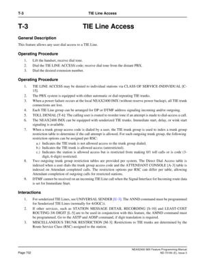 Page 746NEAX2400 IMX Feature Programming Manual
Page 702ND-70184 (E), Issue 3
T-3 TIE Line Access
T-3 TIE Line Access
General Description
This feature allows any user dial access to a TIE Line. 
Operating Procedure
1. Lift the handset; receive dial tone.
2. Dial the TIE LINE ACCESS code; receive dial tone from the distant PBX.
3. Dial the desired extension number.
Operating Procedure
1. TIE LINE ACCESS may be denied to individual stations via CLASS OF SERVICE-INDIVIDUAL [C-
15].
2. The PBX system is equipped...