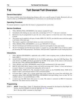Page 750NEAX2400 IMX Feature Programming Manual
Page 706ND-70184 (E), Issue 3
T-6 Toll Denial/Toll Diversion
T-6 Toll Denial/Toll Diversion
General Description
This feature prohibits users from placing long distance calls over a specific group of trunks. Restricted calls are
routed to either an ATTENDANT CONSOLE [A-3] (diversion) or to an intercept tone (denial). 
Operating Procedure
No manual operation is required after this feature is programmed into system data.
Service Conditions 
1. TOLL DENIAL/TOLL...
