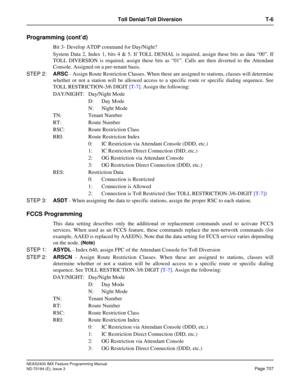 Page 751NEAX2400 IMX Feature Programming Manual
ND-70184 (E), Issue 3
Page 707
Toll Denial/Toll Diversion T-6
Programming (cont’d)
Bit 3- Develop ATDP command for Day/Night? 
System Data 2, Index 1, bits 4 & 5. If TOLL DENIAL is required, assign these bits as data “00”. If
TOLL DIVERSION is required, assign these bits as “01”. Calls are then diverted to the Attendant
Console. Assigned on a per-tenant basis. 
STEP 2:ARSC - Assign Route Restriction Classes. When these are assigned to stations, classes will...