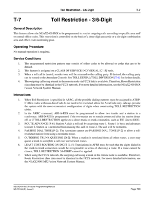 Page 753NEAX2400 IMX Feature Programming Manual
ND-70184 (E), Issue 3
Page 709
Toll Restriction - 3/6-Digit T-7
T-7 Toll Restriction - 3/6-Digit
General Description
This feature allows the NEAX2400 IMX to be programmed to restrict outgoing calls according to specific area and/
or central office codes. This restriction is controlled on the basis of a three-digit area code or a six-digit combination
area and office code numbering plan.
Operating Procedure
No manual operation is required.
Service Conditions 
1. The...