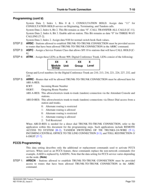 Page 767NEAX2400 IMX Feature Programming Manual
ND-70184 (E), Issue 3
Page 723
Trunk-to-Trunk Connection T-10
Programming (cont’d)
System Data 2, Index 1, Bits 0 & 1. CONSULTATION HOLD. Assign data “11” for
CONSULTATION HOLD service on Originating, Terminating, and Tandem calls.
System Data 2, Index 6, Bit 2. This Bit remains as data “0”. CALL TRANSFER-ALL CALLS [C-11].
System Data 2, Index 6, Bit 3. Enable add-on station. This Bit remains as data “0” for THREE-WAY
CALLING [T-2]. 
System Data 3, Index 2. Assign...