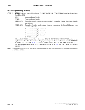 Page 768NEAX2400 IMX Feature Programming Manual
Page 724ND-70184 (E), Issue 3
T-10 Trunk-to-Trunk Connection
FCCS Programming (cont’d)
STEP 2:ARRCN - Routes that will be allowed TRUNK-TO-TRUNK CONNECTION must be allowed here
for ARI-A-RES.
ICRT: Incoming Route Number 
OGRT: Outgoing Route Number
ARI-A-RES: This allows/restricts trunk-to-trunk (tandem) connection via the Attendant Console
and stations. 
ARI-D-RES: This allows/restricts trunk-to-trunk (tandem) connections via Direct Dial access from
a station and...