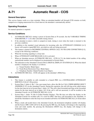 Page 812NEAX2400 IMX Feature Programming Manual
Page 768ND-70184 (E), Issue 3
A-71 Automatic Recall - CCIS
A-71 Automatic Recall - CCIS
General Description
This service feature works as a time reminder. When an attendant-handled call through CCIS remains on hold,
camped-on or ringing unanswered for a fixed interval, the attendant is automatically alerted. 
Operating Procedure
No manual operation is required.
Service Conditions
1. AUTOMATIC RECALL timing is preset in System Data at 30 seconds. See the VARIABLE...