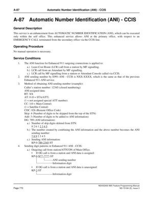 Page 814NEAX2400 IMX Feature Programming Manual
Page 770ND-70184 (E), Issue 3
A-87 Automatic Number Identification (ANI) - CCIS
A-87 Automatic Number Identification (ANI) - CCIS
General Description
This service is an enhancement from AUTOMATIC NUMBER IDENTIFICATION (ANI), which can be executed
only within the self office. This enhanced service allows ANI at the primary office, with respect to an
EMERGENCY CALL terminated from the secondary office via the CCIS line.
Operating Procedure
No manual operation is...