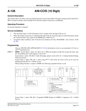 Page 817NEAX2400 IMX Feature Programming Manual
ND-70184 (E), Issue 3
Page 773
ANI-CCIS (16 Digit) A-126
A-126 ANI-CCIS (16 Digit)
General Description
This feature allows an office receiving ANI information from Central Office through an analog trunk (Caller ID or
MF) to extend to another office through CCIS when the tandem connection is established.
Operating Procedure
No manual operation is required.
Service Conditions
1. The maximum digits of ANI information sent to another office through CCIS are 16.
2. When...