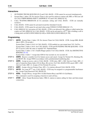 Page 828NEAX2400 IMX Feature Programming Manual
Page 784ND-70184 (E), Issue 3
C-44 Call Back - CCIS
Interactions 
1. OUTGOING TRUNK QUEUING [O-2] and CALL BACK - CCIS cannot be accessed simultaneously.
2. System Data 1, Index 139. No Answer Timer is also used for station-to-station call, DID, or TIE Line call
for CALL FORWARDING-DON’T ANSWER [C-47] and CALL HOLD [C-6].
3. CALL WAITING-ORIGINATE [C-31] automatic setting and CALL BACK - CCIS are mutually
exclusive.
4. CALL BACK - CCIS cannot be activated toward...