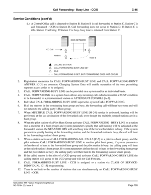 Page 839NEAX2400 IMX Feature Programming Manual
ND-70184 (E), Issue 3
Page 795
Call Forwarding - Busy Line - CCIS C-46
Service Conditions (cont’d)
d.) A Central Office call is directed to Station B. Station B is call forwarded to Station C. Station C is
call forwarded - CCIS to Station D. Call forwarding does not occur to Station D. If Station C is
idle, Station C will ring. If Station C is busy, busy tone is returned from Station C.
2. Registration memories for CALL FORWARDING-BUSY LINE and CALL...