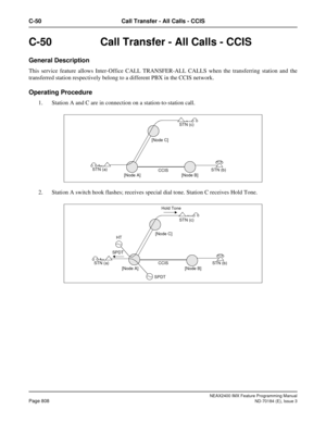 Page 852NEAX2400 IMX Feature Programming Manual
Page 808ND-70184 (E), Issue 3
C-50 Call Transfer - All Calls - CCIS
C-50  Call Transfer - All Calls - CCIS
General Description
This service feature allows Inter-Office CALL TRANSFER-ALL CALLS when the transferring station and the
transferred station respectively belong to a different PBX in the CCIS network.
Operating Procedure
1. Station A and C are in connection on a station-to-station call.
2. Station A switch hook flashes; receives special dial tone. Station C...