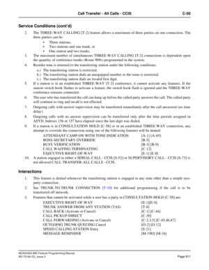 Page 855NEAX2400 IMX Feature Programming Manual
ND-70184 (E), Issue 3
Page 811
Call Transfer - All Calls - CCIS C-50
Service Conditions (cont’d)
2. The THREE-WAY CALLING [T-2] feature allows a maximum of three parties on one connection. The
three parties can be:
 Three stations,
 Two stations and one trunk, or 
 One station and two trunks.
3. The maximum number of simultaneous THREE-WAY CALLING [T-2] connections is dependent upon
the quantity of conference trunks (Route 909s) programmed in the system. 
4....