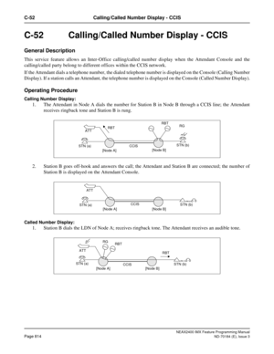 Page 858NEAX2400 IMX Feature Programming Manual
Page 814ND-70184 (E), Issue 3
C-52 Calling/Called Number Display - CCIS
C-52 Calling/Called Number Display - CCIS
General Description
This service feature allows an Inter-Office calling/called number display when the Attendant Console and the
calling/called party belong to different offices within the CCIS network. 
If the Attendant dials a telephone number, the dialed telephone number is displayed on the Console (Calling Number
Display). If a station calls an...
