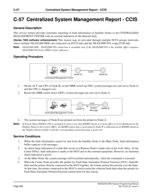 Page 870NEAX2400 IMX Feature Programming Manual
Page 826ND-70184 (E), Issue 3
C-57 Centralized System Management Report - CCIS
C-57  Centralized System Management Report - CCIS 
General Description
This service feature provides automatic reporting of fault information of Satellite Nodes to the CENTRALIZED
MANAGEMENT CENTER with an external indication of the detected fault.
(Series 7400 software enhancement) This feature may be provided through multiple FCCS groups (networks
where multiple NEAX2400 IMXs are...