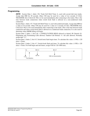 Page 875NEAX2400 IMX Feature Programming Manual
ND-70184 (E), Issue 3
Page 831
Consultation Hold - All Calls - CCIS C-58
Programming
ASYD - System Data 1, Index 156. Trunk Soft Hold Timer A, used with second dial tone trunks.
Assign data 00H for 30 seconds. (Data 31H may be used for a value of two seconds if CALL
TRANSFER-ALL CALLS [C-50] is to be used immediately after connecting to the trunk.) This is the
time between trunk connections when switch hook flash is allowed on a non-senderized trunk
connection....