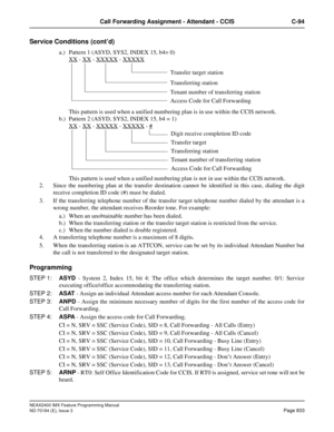 Page 877NEAX2400 IMX Feature Programming Manual
ND-70184 (E), Issue 3
Page 833
Call Forwarding Assignment - Attendant - CCIS C-94
Service Conditions (cont’d)
a.) Pattern 1 (ASYD, SYS2, INDEX 15, b4= 0)
XX
 - XX - XXXXX - XXXXX
This pattern is used when a unified numbering plan is in use within the CCIS network.
b.) Pattern 2 (ASYD, SYS2, INDEX 15, b4 = 1)
XX
 - XX - XXXXX - XXXXX - #
This pattern is used when a unified numbering plan is not in use within the CCIS network.
2. Since the numbering plan at the...