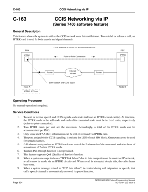 Page 878NEAX2400 IMX Feature Programming Manual
Page 834ND-70184 (E), Issue 3
C-163 CCIS Networking via IP
C-163 CCIS Networking via IP
            (Series 7400 software feature)
General Description
This feature allows the system to utilize the CCIS network over Internet/Intranet. To establish or release a call,  an
IPTRK card is used for both speech and signal channels.
Operating Procedure
No manual operation is required.
Service Conditions
1. To send or receive speech and CCIS signals, each node shall use an...