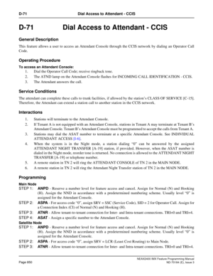 Page 894NEAX2400 IMX Feature Programming Manual
Page 850ND-70184 (E), Issue 3
D-71 Dial Access to Attendant - CCIS
D-71  Dial Access to Attendant - CCIS 
General Description
This feature allows a user to access an Attendant Console through the CCIS network by dialing an Operator Call
Code. 
Operating Procedure
To access an Attendant Console: 
1. Dial the Operator Call Code; receive ringback tone. 
2. The ATND lamp on the Attendant Console flashes for INCOMING CALL IDENTIFICATION - CCIS.
3. The Attendant answers...