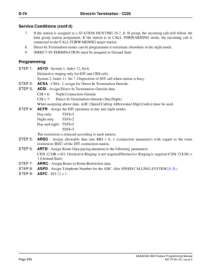 Page 900NEAX2400 IMX Feature Programming Manual
Page 856ND-70184 (E), Issue 3
D-74 Direct-In Termination - CCIS
Service Conditions (cont’d)
7. If the station is assigned to a STATION HUNTING [S-7, 8, 9] group, the incoming call will follow the
hunt group station assignment. If the station is in CALL FORWARDING mode, the incoming call is
connected to the CALL FORWARDING target station.
8. Direct-In Termination trunks can be programmed to terminate elsewhere in the night mode.
9. DIRECT-IN TERMINATION must be...