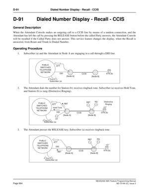 Page 908NEAX2400 IMX Feature Programming Manual
Page 864ND-70184 (E), Issue 3
D-91 Dialed Number Display - Recall - CCIS
D-91  Dialed Number Display - Recall - CCIS
General Description
When the Attendant Console makes an outgoing call to a CCIS line by means of a tandem connection, and the
Attendant has left the call by pressing the RELEASE button before the called Party answers, the Attendant Console
will be recalled if the Called Party does not answer. This service feature changes the display, when the Recall...