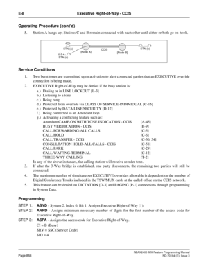 Page 912NEAX2400 IMX Feature Programming Manual
Page 868ND-70184 (E), Issue 3
E-8 Executive Right-of-Way - CCIS
Operating Procedure (cont’d)
5. Station A hangs up; Stations C and B remain connected with each other until either or both go on-hook.
Service Conditions
1. Two burst tones are transmitted upon activation to alert connected parties that an EXECUTIVE override
connection is being made. 
2. EXECUTIVE Right-of-Way may be denied if the busy station is:
a.) Dialing or in LINE LOCKOUT [L-3]
b.) Listening to a...