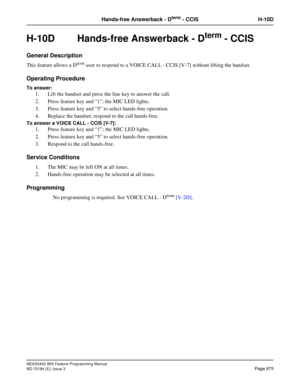 Page 919NEAX2400 IMX Feature Programming Manual
ND-70184 (E), Issue 3
Page 875
Hands-free Answerback - Dterm - CCIS H-10D
H-10D Hands-free Answerback - Dterm - CCIS 
General Description
This feature allows a Dterm user to respond to a VOICE CALL - CCIS [V-7] without lifting the handset.
Operating Procedure
To answer:
1. Lift the handset and press the line key to answer the call. 
2. Press feature key and “1; the MIC LED lights. 
3. Press feature key and “5” to select hands-free operation. 
4. Replace the...