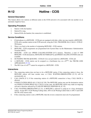 Page 921NEAX2400 IMX Feature Programming Manual
ND-70184 (E), Issue 3
Page 877
Hotline - CCIS H-12
H-12 Hotline - CCIS
General Description
This feature allows two stations at different nodes in the CCIS network to be associated with one another on an
automatic ringdown basis. 
Operating Procedure
1. Station A lifts the handset.
2. Station B is rung.
3. Station B lifts the handset; the connection is established. 
Service Conditions
1. If both phones in a HOTLINE - CCIS pair are equipped with dials, either one may...