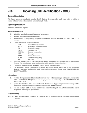 Page 923NEAX2400 IMX Feature Programming Manual
ND-70184 (E), Issue 3
Page 879
Incoming Call Identification - CCIS I-16
I-16 Incoming Call Identification - CCIS
General Description
This feature allows an Attendant to visually identify the type of service and/or trunk route which is arriving or
waiting to be answered at the Attendant Console through CCIS. 
Operating Procedure
No manual operation is required.
Service Conditions
1. A flashing lamp indicates a call waiting to be answered.
2. A steady lamp indicates...