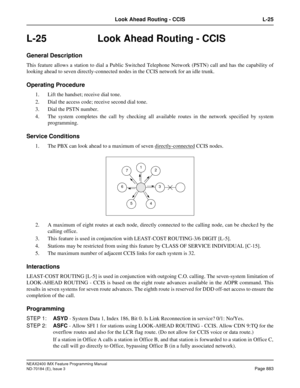 Page 927NEAX2400 IMX Feature Programming Manual
ND-70184 (E), Issue 3
Page 883
Look Ahead Routing - CCIS L-25
L-25  Look Ahead Routing - CCIS
General Description
This feature allows a station to dial a Public Switched Telephone Network (PSTN) call and has the capability of
looking ahead to seven directly-connected nodes in the CCIS network for an idle trunk.
Operating Procedure
1. Lift the handset; receive dial tone.
2. Dial the access code; receive second dial tone.
3. Dial the PSTN number.
4. The system...