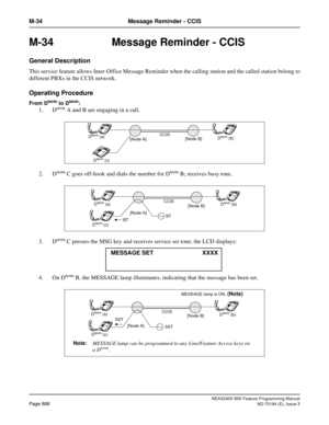 Page 932NEAX2400 IMX Feature Programming Manual
Page 888ND-70184 (E), Issue 3
M-34 Message Reminder - CCIS
M-34 Message Reminder - CCIS
General Description
This service feature allows Inter-Office Message Reminder when the calling station and the called station belong to
different PBXs in the CCIS network.
Operating Procedure
From Dterm to Dterm:
1. Dterm A and B are engaging in a call.
2. D
term C goes off-hook and dials the number for Dterm B; receives busy tone.
3. D
term C presses the MSG key and receives...
