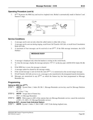 Page 935NEAX2400 IMX Feature Programming Manual
ND-70184 (E), Issue 3
Page 891
Message Reminder - CCIS M-34
Operating Procedure (cont’d)
7. Dterm B presses the MSG key and receives ringback tone. Redial is automatically made to Station C and
Station C rings.
Service Conditions
1. A message can be sent out only when the called station is either idle or busy.
2. A message can be sent out during ringing, recall from Call Transfer-All Calls, or recall from Consultation
Hold-All Calls.
3. A maximum of four messages...