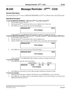 Page 937NEAX2400 IMX Feature Programming Manual
ND-70184 (E), Issue 3
Page 893
Message Reminder - Dterm - CCIS M-34D
M-34D Message Reminder - Dterm - CCIS
General Description
This feature allows a Dterm to leave a MESSAGE REMINDER at a Dterm in a different node in the CCIS network.
Operating Procedure
To activate MESSAGE REMINDER - CCIS from a Dterm to an idle or busy Dterm: 
1. Lift the handset; receive dial tone. 
2. Dial the desired D
term at the distant office; receive ringback tone or busy tone. 
3. Press...