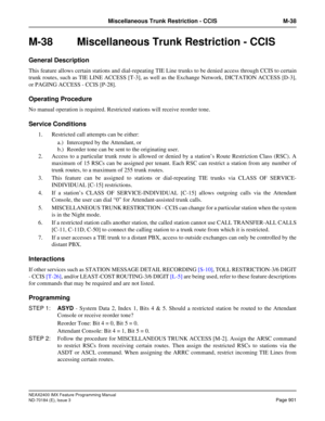 Page 945NEAX2400 IMX Feature Programming Manual
ND-70184 (E), Issue 3
Page 901
Miscellaneous Trunk Restriction - CCIS M-38
M-38  Miscellaneous Trunk Restriction - CCIS 
General Description
This feature allows certain stations and dial-repeating TIE Line trunks to be denied access through CCIS to certain
trunk routes, such as TIE LINE ACCESS [T-3], as well as the Exchange Network, DICTATION ACCESS [D-3],
or PAGING ACCESS - CCIS [P-28]. 
Operating Procedure
No manual operation is required. Restricted stations will...