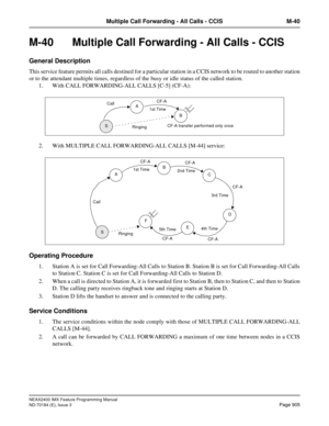 Page 949NEAX2400 IMX Feature Programming Manual
ND-70184 (E), Issue 3
Page 905
Multiple Call Forwarding - All Calls - CCIS M-40
M-40  Multiple Call Forwarding - All Calls - CCIS 
General Description
This service feature permits all calls destined for a particular station in a CCIS network to be routed to another station
or to the attendant multiple times, regardless of the busy or idle status of the called station.
1. With CALL FORWARDING-ALL CALLS [C-5] (CF-A):
2. With MULTIPLE CALL FORWARDING-ALL CALLS [M-44]...
