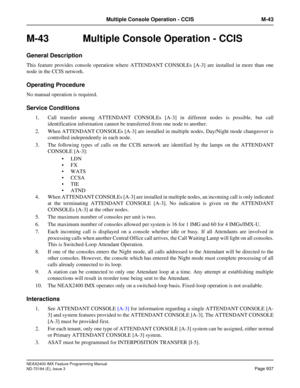 Page 981NEAX2400 IMX Feature Programming Manual
ND-70184 (E), Issue 3
Page 937
Multiple Console Operation - CCIS M-43
M-43  Multiple Console Operation - CCIS
General Description
This feature provides console operation where ATTENDANT CONSOLEs [A-3] are installed in more than one
node in the CCIS network.
Operating Procedure
No manual operation is required.
Service Conditions
1. Call transfer among ATTENDANT CONSOLEs [A-3] in different nodes is possible, but call
identification information cannot be transferred...