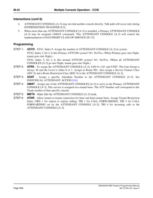 Page 982NEAX2400 IMX Feature Programming Manual
Page 938ND-70184 (E), Issue 3
M-43 Multiple Console Operation - CCIS
Interactions (cont’d)
4. ATTENDANT CONSOLEs [A-3] may not dial another console directly. Talk path will occur only during
INTERPOSITION TRANSFER [I-5].
5. When more than one ATTENDANT CONSOLE [A-3] is installed, a Primary ATTENDANT CONSOLE
[A-3] may be assigned (AMAT command). This ATTENDANT CONSOLE [A-3] will control the
implementation of DAY/NIGHT CLASS OF SERVICE [D-15].
Programming
STEP 1:ASYD...