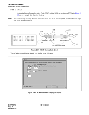 Page 101CHAPTER 5 ND-70185 (E)
Page 86
Revision 3.0
DATA PROGRAMMING
Assignment of FCH Related Data
STEP 4: ACAN
Assign the Fusion Connection Index Code (FCIC) and the LENs on an adjacent FPC basis. Figure 5-
34 shows a sample data sheet for Node A.
Note:It is not necessary to assign the same number as trunk and FCIC. However, FCIC numbers between adja-
cent nodes must be identical.
Figure 5-34   ACAN Sample Data Sheet
The ACAN command display should look similar to the following:
Figure 5-35   ACAN Command...